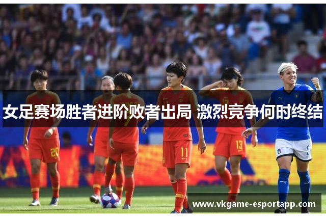 女足赛场胜者进阶败者出局 激烈竞争何时终结