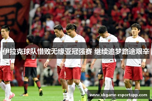 伊拉克球队惜败无缘亚冠强赛 继续追梦路途艰辛
