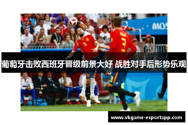 葡萄牙击败西班牙晋级前景大好 战胜对手后形势乐观