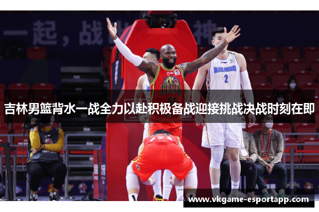 吉林男篮背水一战全力以赴积极备战迎接挑战决战时刻在即
