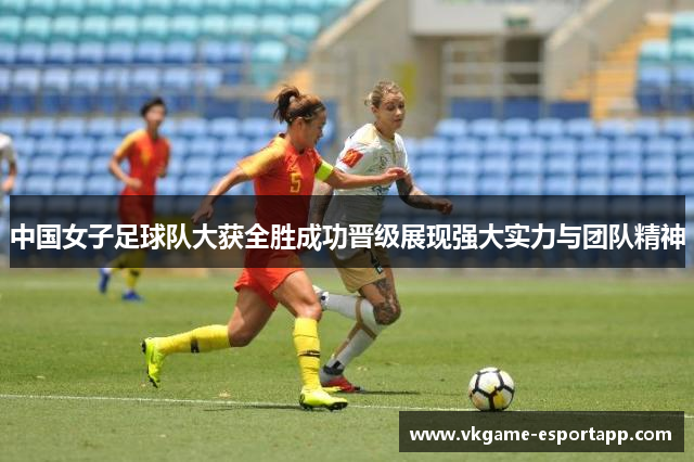 中国女子足球队大获全胜成功晋级展现强大实力与团队精神