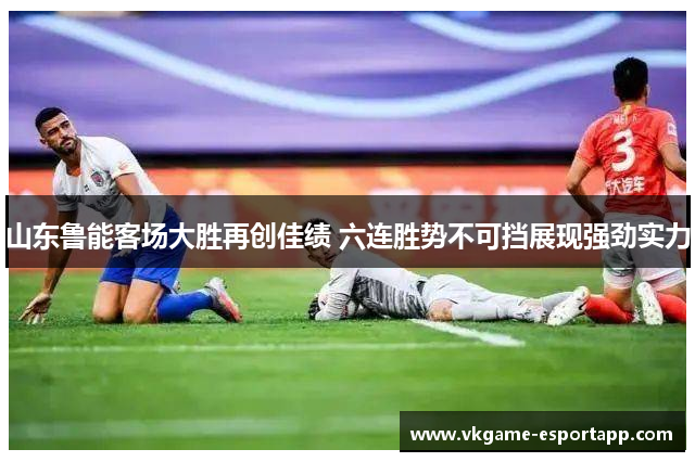 山东鲁能客场大胜再创佳绩 六连胜势不可挡展现强劲实力