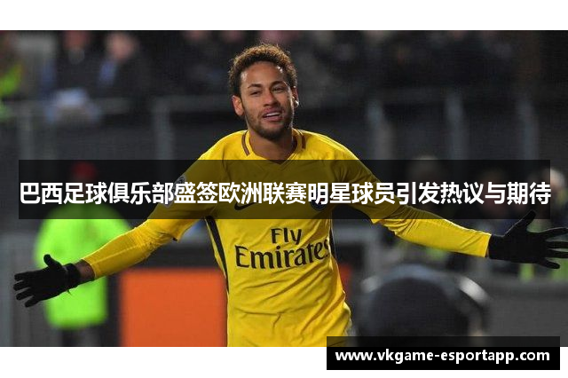 巴西足球俱乐部盛签欧洲联赛明星球员引发热议与期待