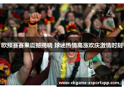 欧预赛赛果震撼揭晓 球迷热情高涨欢庆激情时刻