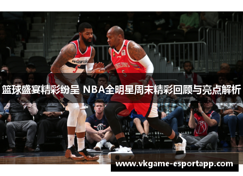 篮球盛宴精彩纷呈 NBA全明星周末精彩回顾与亮点解析