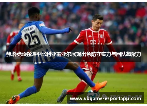 赫塔费顽强逼平比利亚雷亚尔展现出色防守实力与团队凝聚力