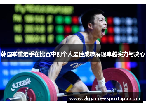 韩国举重选手在比赛中创个人最佳成绩展现卓越实力与决心