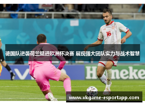 德国队逆袭荷兰挺进欧洲杯决赛 展现强大团队实力与战术智慧