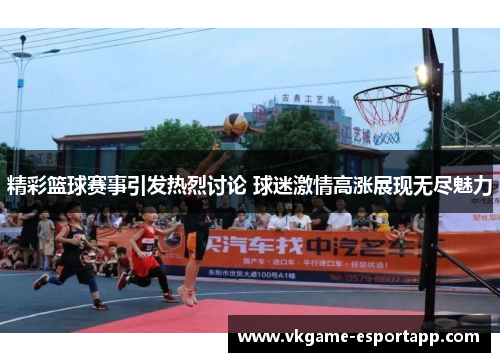 精彩篮球赛事引发热烈讨论 球迷激情高涨展现无尽魅力