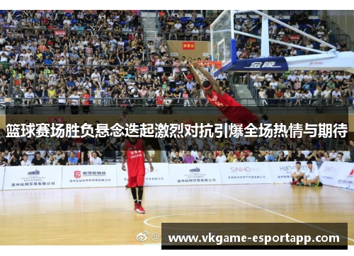 篮球赛场胜负悬念迭起激烈对抗引爆全场热情与期待