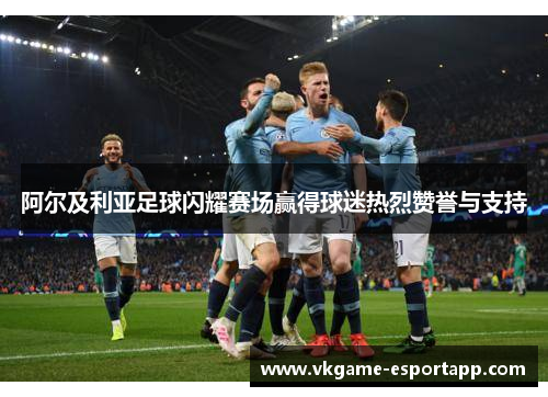 阿尔及利亚足球闪耀赛场赢得球迷热烈赞誉与支持