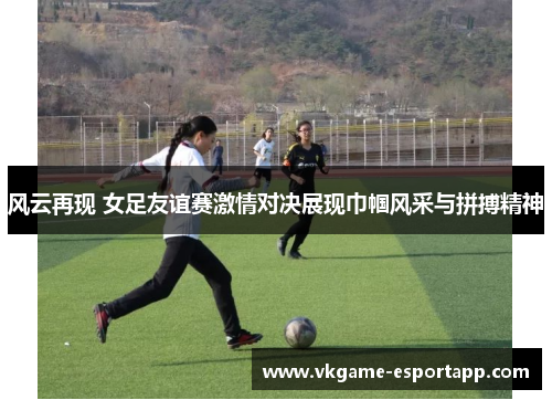 风云再现 女足友谊赛激情对决展现巾帼风采与拼搏精神