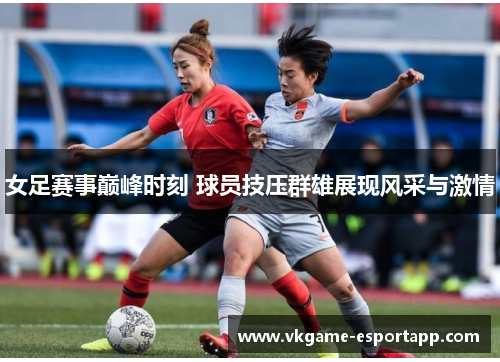 女足赛事巅峰时刻 球员技压群雄展现风采与激情