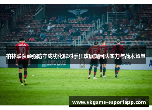 柏林联队顽强防守成功化解对手狂攻展现团队实力与战术智慧