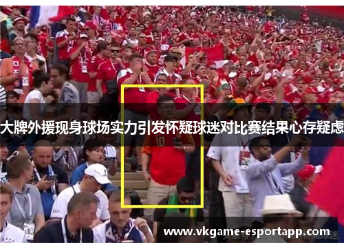 大牌外援现身球场实力引发怀疑球迷对比赛结果心存疑虑