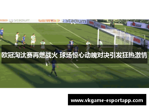 欧冠淘汰赛再燃战火 球场惊心动魄对决引发狂热激情