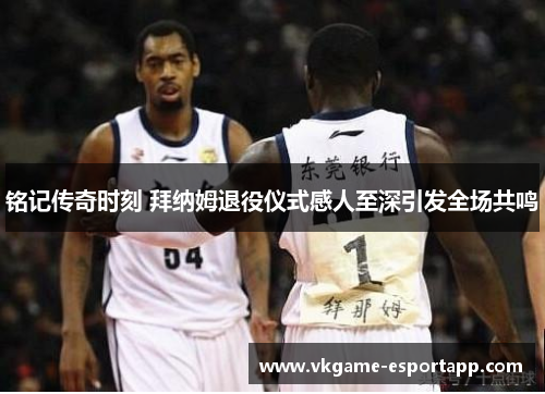 铭记传奇时刻 拜纳姆退役仪式感人至深引发全场共鸣