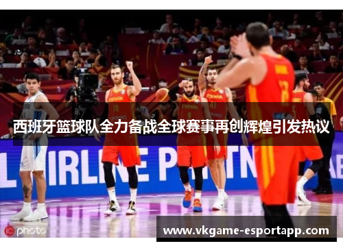 西班牙篮球队全力备战全球赛事再创辉煌引发热议