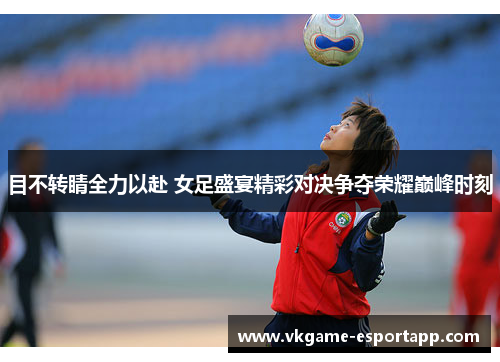 目不转睛全力以赴 女足盛宴精彩对决争夺荣耀巅峰时刻