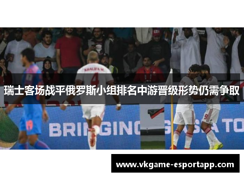 瑞士客场战平俄罗斯小组排名中游晋级形势仍需争取