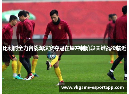 比利时全力备战淘汰赛夺冠在望冲刺阶段关键战役临近